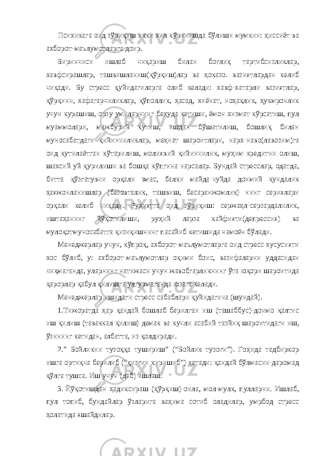 Психикага оид зўриқиш икки хил кўринишда бўлиши мумкин: ҳиссиёт ва ахборот-маълумотларга доир. Биринчиси ишлаб чиқариш билан боғлиқ тартибсизликлар, хавфсирашлар, ташвишланиш(қўрқиш)лар ва ҳоказо. вазиятлардан келиб чиқади. Бу стресс қуйидагиларга олиб келади: хавф-хатарли вазиятлар, қўрқинч, хафагарчиликлар, қўполлик, ҳасад, хиёнат, ноҳақлик, ҳукмронлик учун курашиш, орзу-умиларнинг беҳуда кетиши, ёмон хизмат кўрсатиш, пул муаммолари, мажбурий кутиш, ишдан бўшатилиш, бошлиқ билан муносабатдаги қийинчиликлар, меҳнат шароитлари, нарх-наво(лавозим)га оид кутилаётган кўтарилиш, молиявий қийинчилик, муҳим кредитни олиш, шахсий уй қурилиши ва бошқа кўпгина нарсалар. Бундай стресслар, одатда, битта қўзғатувчи орқали эмас, балки майда-чуйда доимий кундалик ҳаяжонланишлар (безовталик, ташвиш, бесаранжомлик) нинг сериялари орқали келиб чиқади. Руҳиятга оид зўриқиш: сержаҳл-серзардалилик, иштаҳанинг йўқотилиши, руҳий ларза кайфияти(депрессия) ва мулоқотмуносабатга қизиқишнинг пасайиб кетишида намоён бўлади. Менеджерлар учун, кўпроқ, ахборот-маълумотларга оид стресс хусусияти хос бўлиб, у: ахборот-маълумотлар оқими боис, вазифаларни уддасидан чиқмаганда, уларнинг натижаси учун жавобгарликнинг ўта юқори шароитида қарорлар қабул қилишга улгурмаганда юзага келади. Менеджерлар ишидаги стресс сабаблари қуйидагича (шундай). 1.Тижоратда ҳар қандай бошлаб берилган иш (ташаббус)-доимо қалтис иш қилиш (таваккал қилиш) демак ва кучли асабий тазйиқ шароитидаги иш, ўзининг кетидан, албатта, из қолдиради. 2.” Бойликни тузоққа тушириш” (“Бойлик тузоғи”). Гоҳида тадбиркор ишга ортиқча берилиб (“қизғин киришиб”) кетади: қандай бўлмасин-даромад қўлга тушса. Иш учун (деб) ишлаш. 3. Йўқотишдан ҳадиксираш (қўрқиш)-оила, мол-мулк, пулларни. Ишлаб, пул топиб, бундайлар ўзларига ваҳима сотиб оладилар, умрбод стресс ҳолатида яшайдилар. 