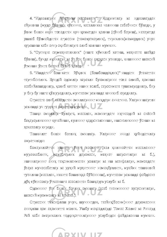 4. “Идеалларни йўқотиш касаллиги”. Қадриятлар ва идеаллардан айрилиш (жудо бўлиш), кўпинча, касалликка чалиниш сабабчиси бўлади, у ўлим билан якун топадиган куч-қувватдан қолиш (сўниб бориш), назоратда ушлаб бўлмайдиган агрессия (тажовузкорлик), тириклик(мавжудлик) учун курашиш каби оғир оқибатларга олиб келиши мумкин. 5. “Ортиқча сермеҳнатлилик” (ишга кўмилиб кетиш, меҳнатга шайдо бўлиш), бунда яқинлари ва ўз-ўзи билан алоқаси узилади, кишининг шахсий ўтмиши ўзига бегона бўлиб қолади. 6. “Ишдаги бош-кети йўқлик (бошбошдоқлик)”-ишдаги ўтакетган тартибсизлик. Бундай одамлар керакли буюмларини топа олмай, ҳамиша асабийлашадилар, қолиб кетган ишни эслаб, саросимага тушаверадилар, бир у-бир бу ишга қўл урадилар, мунтазам равишда кечикиб юрадилар. Стрессга олиб келадиган омилларнинг миқдори анчагина. Уларни шартли равишда уч гуруҳга ажратиш мумкин. Ташқи омиллар. Буларга, масалан, жамиятдаги иқтисодий ва сиёсий беқарорликнинг кучайиши, пулнинг қадрсизланиши, ишсизликнинг ўсиши ва ҳоказолар киради. Ташкилот билан боғлиқ омиллар. Уларнинг ичида қуйидагилар ажратилади: бажарилаётган ишнинг ўзига хослиги (хал қилинаётган масаланинг мураккаблиги, жавобгарлик даражаси, меҳнат шароитлари ва б.), ишчиларнинг аниқ тақсимланмаган роллари ва иш вазифалари, жамоадаги ўзаро муносабатлар ва руҳий муҳитнинг номақбуллиги, муайян ташкилий тузилиш (масалан, иккита бошлиққа бўйсиниш), мунтазам равишда фойдасиз дўқ-пўписалар ўтказишга асосланган бошқарув услуби ва б. Одамнинг ўзи билан боғлиқ омиллар (асаб тизимининг хусусиятлари, шахсий муаммолар ва ҳоказо.). Стрессни тавсифлаш учун, шунингдек, тазйиқ(босим)нинг даражасини аниқлаш ҳам аҳамиятга молик. Ушбу мақсадларда Томас Холмс ва Ричард Рей каби америкалик тадқиқотчиларнинг услубидан фойдаланиш мумкин. 