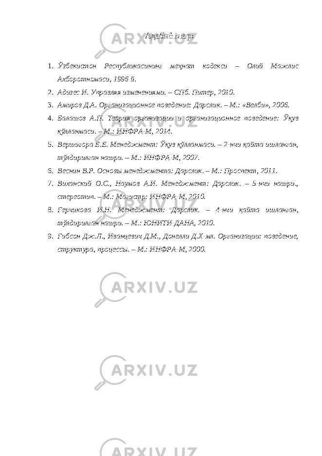 Адабиётлар : 1. Ўзбекистон Республикасининг меҳнат кодекси – Олий Мажлис Ахборотномаси, 1996 й. 2. Адизес И. Управляя изменениями. – СПб. Питер, 2010. 3. Амиров Д.А. Организационное поведение: Дарслик. – М.: «Велби», 2006. 4. Балашов А.П. Теория организации и организационное поведение: Ўқув қўлланмаси. – М.: ИНФРА-М, 2014. 5. Вершигора Е.Е. Менеджмент: Ўқув қўлланмаси. – 2-нчи қайта ишланган, тўлдирилган нашри. – М.: ИНФРА-М, 2007. 6. Веснин В.Р. Основы менеджмента: Дарслик. – М.: Проспект, 2011. 7. Виханский О.С., Наумов А.И. Менеджмент: Дарслик. – 5-нчи нашри., стереотип. – М.: Магистр: ИНФРА-М, 2010. 8. Герчикова И.Н. Менеджмент: Дарслик. – 4-нчи қайта ишланган, тўлдирилган нашри. – М.: ЮНИТИ-ДАНА, 2010. 9. Гибсон Дж.Л., Иванцевич Д.М., Донелли Д.Х-мл. Организации: поведение, структура, процессы. – М.: ИНФРА-М, 2000. 