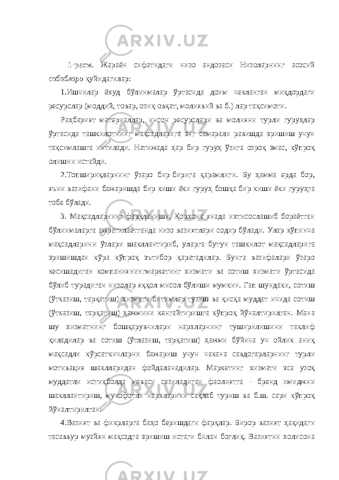  1-расм . Жараён сифатидаги низо андозаси Низоларнинг асосий сабаблари қуйидагилар: 1.Ишчилар ёхуд бўлинмалар ўртасида доим чекланган миқдордаги ресурслар (моддий, товар, озиқ-овқат, молиявий ва б.) лар тақсимоти. Раҳбарият материаллар, инсон ресурслари ва молияни турли гуруҳлар ўртасида ташкилотнинг мақсадларига энг самарали равишда эришиш учун тақсимлашга интилади. Натижада ҳар бир гуруҳ ўзига озроқ эмас, кўпроқ олишни истайди. 2.Топшириқларнинг ўзаро бир-бирига қарамлиги. Бу ҳамма ерда бор, яъни вазифани бажаришда бир киши ёки гуруҳ бошқа бир киши ёки гуруҳга тобе бўлади. 3. Мақсадларнинг фарқланиши. Корхона янада ихтисослашиб бораётган бўлинмаларга ажратилаётганда низо вазиятлари содир бўлади. Улар кўпинча мақсадларини ўзлари шакллантириб, уларга бутун ташкилот мақсадларига эришишдан кўра кўпроқ эътибор қаратадилар. Бунга вазифалари ўзаро кесишадиган компаниянингмаркетинг хизмати ва сотиш хизмати ўртасида бўлиб турадиган низолар яққол мисол бўлиши мумкин. Гап шундаки, сотиш (ўтказиш, тарқатиш) хизмати битимлар тузиш ва қисқа муддат ичида сотиш (ўтказиш, тарқатиш) ҳажмини кенгайтиришга кўпроқ йўналтирилган. Мана шу хизматнинг бошқарувчилари нархларнинг туширилишини таклиф қиладилар ва сотиш (ўтлазиш, тарқатиш) ҳажми бўйича уч ойлик аниқ мақсадли кўрсаткичларни бажариш учун чакана савдогарларнинг турли мотивация шаклларидан фойдаланадилар. Маркетинг хизмати эса узоқ муддатли истиқболда меваси сезиладиган фаолиятга - бренд имиджни шакллантириш, мукофотли нархларини сақлаб туриш ва б.ш. сари кўпроқ йўналтирилган. 4.Вазият ва фикрларга баҳо беришдаги фарқлар. Бирор вазият ҳақидаги тасаввур муайян мақсадга эришиш истаги билан боғлиқ. Вазиятни холисона 