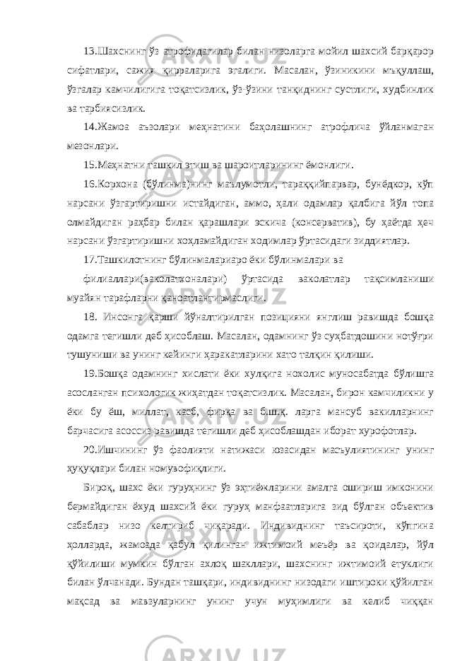 13.Шахснинг ўз атрофидагилар билан низоларга мойил шахсий барқарор сифатлари, сажия қирраларига эгалиги. Масалан, ўзиникини мъқуллаш, ўзгалар камчилигига тоқатсизлик, ўз-ўзини танқиднинг сустлиги, худбинлик ва тарбиясизлик. 14.Жамоа аъзолари меҳнатини баҳолашнинг атрофлича ўйланмаган мезонлари. 15.Меҳнатни ташкил этиш ва шароитларининг ёмонлиги. 16.Корхона (бўлинма)нинг маълумотли, тараққийпарвар, бунёдкор, кўп нарсани ўзгартиришни истайдиган, аммо, ҳали одамлар қалбига йўл топа олмайдиган раҳбар билан қарашлари эскича (консерватив), бу ҳаётда ҳеч нарсани ўзгартиришни хоҳламайдиган ходимлар ўртасидаги зиддиятлар. 17.Ташкилотнинг бўлинмалариаро ёки бўлинмалари ва филиаллари(ваколатхоналари) ўртасида ваколатлар тақсимланиши муайян тарафларни қаноатлантирмаслиги. 18. Инсонга қарши йўналтирилган позицияни янглиш равишда бошқа одамга тегишли деб ҳисоблаш. Масалан, одамнинг ўз суҳбатдошини нотўғри тушуниши ва унинг кейинги ҳаракатларини хато талқин қилиши. 19.Бошқа одамнинг хислати ёки хулқига нохолис муносабатда бўлишга асосланган психологик жиҳатдан тоқатсизлик. Масалан, бирон камчиликни у ёки бу ёш, миллат, касб, фирқа ва б.ш.қ. ларга мансуб вакилларнинг барчасига асоссиз равишда тегишли деб ҳисоблашдан иборат хурофотлар. 20.Ишчининг ўз фаолияти натижаси юзасидан масъулиятининг унинг ҳуқуқлари билан номувофиқлиги. Бироқ, шахс ёки гуруҳнинг ўз эҳтиёжларини амалга ошириш имконини бермайдиган ёхуд шахсий ёки гуруҳ манфаатларига зид бўлган объектив сабаблар низо келтириб чиқаради. Индивиднинг таъсироти, кўпгина ҳолларда, жамоада қабул қилинган ижтимоий меъёр ва қоидалар, йўл қўйилиши мумкин бўлган ахлоқ шакллари, шахснинг ижтимоий етуклиги билан ўлчанади. Бундан ташқари, индивиднинг низодаги иштироки қўйилган мақсад ва мавзуларнинг унинг учун муҳимлиги ва келиб чиққан 