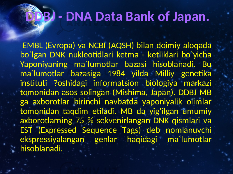 DDBJ - DNA Data Bank of Japan. EMBL (Evropa) va NCBI (AQSH) bilan doimiy aloqada bo`lgan DNK nukleotidlari ketma - ketliklari bo`yicha Yaponiyaning ma`lumotlar bazasi hisoblanadi. Bu ma`lumotlar bazasiga 1984 yilda Milliy genetika instituti ?oshidagi informatsion biologiya markazi tomonidan asos solingan (Mishima, Japan). DDBJ MB ga axborotlar birinchi navbatda yaponiyalik olimlar tomonidan taqdim etiladi. MB da yig’ilgan umumiy axborotlarning 75 % sekvenirlangan DNK qismlari va EST (Expressed Sequence Tags) deb nomlanuvchi ekspressiyalangan genlar haqidagi ma`lumotlar hisoblanadi. 