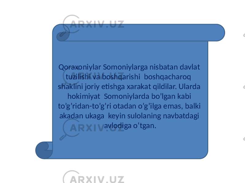 Qoraxoniylar Somoniylarga nisbatan davlat tuzilishi va boshqarishi boshqacharoq shaklini joriy etishga xarakat qildilar. Ularda hokimiyat Somoniylarda bo’lgan kabi to’g’ridan-to’g’ri otadan o’g’ilga emas, balki akadan ukaga keyin sulolaning navbatdagi avlodiga o’tgan. 