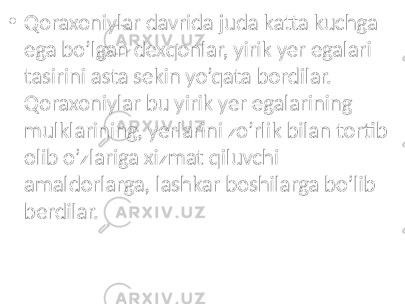 • Qoraxoniylar davrida juda katta kuchga ega bo’lgan dexqonlar, yirik yer egalari tasirini asta sekin yo’qata bordilar. Qoraxoniylar bu yirik yer egalarining mulklarining, yerlarini zo’rlik bilan tortib olib o’zlariga xizmat qiluvchi amaldorlarga, lashkar boshilarga bo’lib berdilar. 