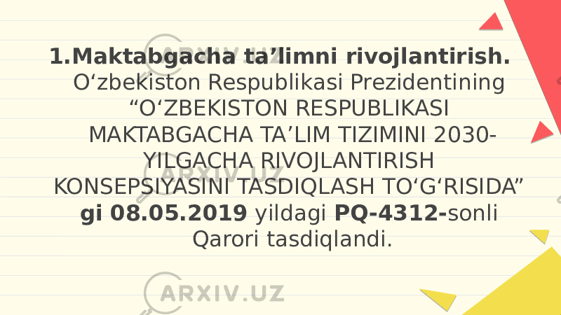 1.Maktabgacha ta’limni rivojlantirish. O‘zbekiston Respublikasi Prezidentining “O‘ZBEKISTON RESPUBLIKASI MAKTABGACHA TA’LIM TIZIMINI 2030- YILGACHA RIVOJLANTIRISH KONSEPSIYASINI TASDIQLASH TO‘G‘RISIDA” gi 08.05.2019 yildagi PQ-4312- sonli Qarori tasdiqlandi. 