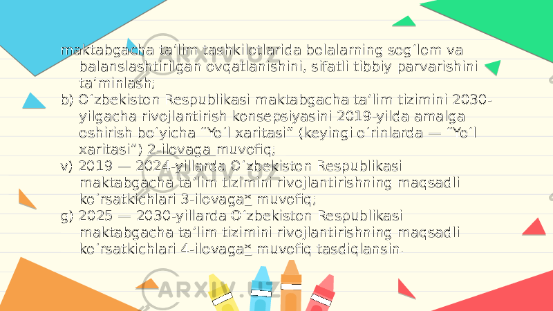 maktabgacha ta’lim tashkilotlarida bolalarning sog‘lom va balanslashtirilgan ovqatlanishini, sifatli tibbiy parvarishini ta’minlash; b) O‘zbekiston Respublikasi maktabgacha ta’lim tizimini 2030- yilgacha rivojlantirish konsepsiyasini 2019-yilda amalga oshirish bo‘yicha “Yo‘l xaritasi” (keyingi o‘rinlarda — “Yo‘l xaritasi”)  2-ilovaga  muvofiq; v) 2019 — 2024-yillarda O‘zbekiston Respublikasi maktabgacha ta’lim tizimini rivojlantirishning maqsadli ko‘rsatkichlari 3-ilovaga *  muvofiq; g) 2025 — 2030-yillarda O‘zbekiston Respublikasi maktabgacha ta’lim tizimini rivojlantirishning maqsadli ko‘rsatkichlari 4-ilovaga *  muvofiq tasdiqlansin. 