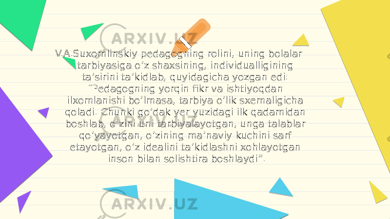 V.А.Suxomlinskiy pedagogning rolini, uning bolalar tarbiyasiga oʼz shaxsining, individualligining taʼsirini taʼkidlab, quyidagicha yozgan edi: “Pedagogning yorqin fikr va ishtiyoqdan ilxomlanishi boʼlmasa, tarbiya oʼlik sxemaligicha qoladi. Chunki goʼdak yer yuzidagi ilk qadamidan boshlab, oʼzini uni tarbiyalayotgan, unga talablar qoʼyayotgan, oʼzining maʼnaviy kuchini sarf etayotgan, oʼz idealini taʼkidlashni xohlayotgan inson bilan solishtira boshlaydi”. 