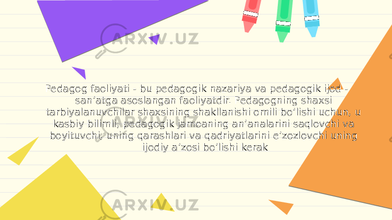 Pedagog faoliyati - bu pedagogik nazariya va pedagogik ijod - sanʼatga asoslangan faoliyatdir. Pedagogning shaxsi tarbiyalanuvchilar shaxsining shakllanishi omili boʼlishi uchun, u kasbiy bilimli, pedagogik jamoaning anʼanalarini saqlovchi va boyituvchi, uning qarashlari va qadriyatlarini eʼzozlovchi uning ijodiy aʼzosi boʼlishi kerak 