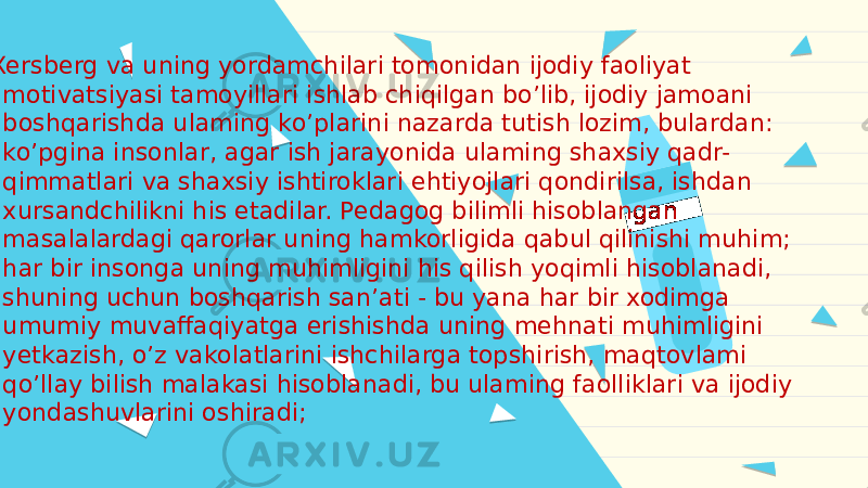  F.Xersberg va uning yordamchilari tomonidan ijodiy faoliyat motivatsiyasi tamoyillari ishlab chiqilgan boʼlib, ijodiy jamoani boshqarishda ulaming koʼplarini nazarda tutish lozim, bulardan: - koʼpgina insonlar, agar ish jarayonida ulaming shaxsiy qadr- qimmatlari va shaxsiy ishtiroklari ehtiyojlari qondirilsa, ishdan xursandchilikni his etadilar. Pedagog bilimli hisoblangan masalalardagi qarorlar uning hamkorligida qabul qilinishi muhim; - har bir insonga uning muhimligini his qilish yoqimli hisoblanadi, shuning uchun boshqarish sanʼati - bu yana har bir xodimga umumiy muvaffaqiyatga erishishda uning mehnati muhimligini yetkazish, oʼz vakolatlarini ishchilarga topshirish, maqtovlami qoʼllay bilish malakasi hisoblanadi, bu ulaming faolliklari va ijodiy yondashuvlarini oshiradi; 