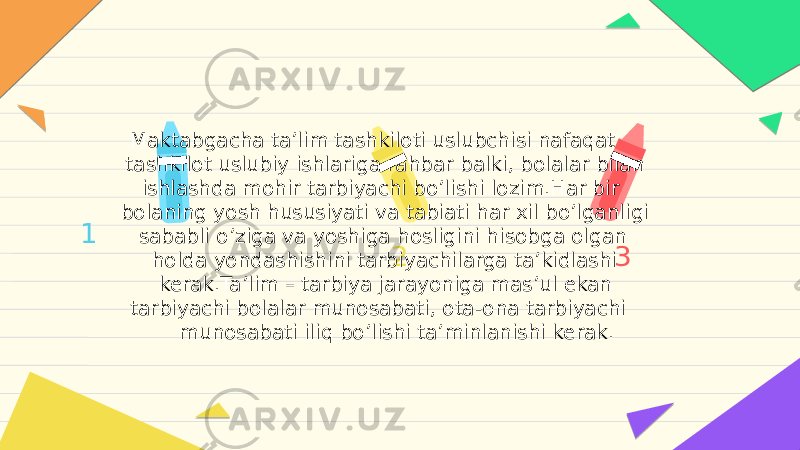 1 2 3 Maktabgacha taʼlim tashkiloti uslubchisi nafaqat tashkilot uslubiy ishlariga rahbar balki, bolalar bilan ishlashda mohir tarbiyachi boʼlishi lozim.Har bir bolaning yosh hususiyati va tabiati har xil boʼlganligi sababli oʼziga va yoshiga hosligini hisobga olgan holda yondashishini tarbiyachilarga taʼkidlashi kerak.Taʼlim – tarbiya jarayoniga masʼul ekan tarbiyachi bolalar munosabati, ota-ona tarbiyachi munosabati iliq boʼlishi taʼminlanishi kerak. 