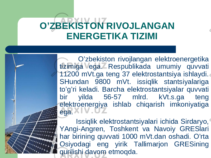  O’ZBEKISTON RIVOJLANGAN ENERGETIKA TIZIMI O’zbekiston rivojlangan elektroenergetika tizimiga ega. Respublikada umumiy q uvvati 11200 mVt.ga teng 37 elektrostantsiya ishlaydi. SHundan 9800 mVt. issi q lik stantsiyalariga to’g’ri keladi. Barcha elektrostantsiyalar q uvvati bir yilda 56-57 mlrd. kVt.s.ga teng elektroenergiya ishlab chi q arish imkoniyatiga ega. Issi q lik elektrostantsiyalari ichida Sirdaryo, YAngi-Angren, Toshkent va Navoiy GRESlari har birining q uvvati 1000 mVt.dan oshadi. O’rta Osiyodagi eng yirik Tallimarjon GRESining q urilishi davom etmo q da. 