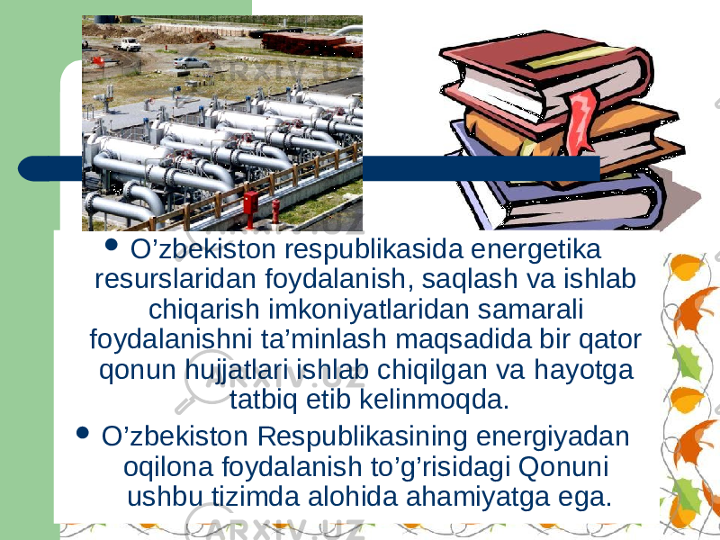  O’zbekiston respublikasida energetika resurslaridan foydalanish, saqlash va ishlab chiqarish imkoniyatlaridan samarali foydalanishni ta’minlash maqsadida bir qator qonun hujjatlari ishlab chiqilgan va h ayotga tatbiq etib kelinmoqda.  O’zbekiston Respublikasining energiyadan oqilona foydalanish to’g’risidagi Qonuni ushbu tizimda alohida ahamiyatga ega. 