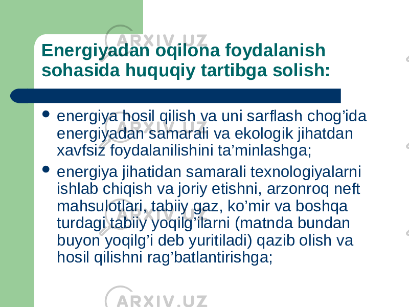 Energiyadan oqilona foydalanish sohasida huquqiy tartibga solish:  energiya hosil qilish va uni sarflash chog’ida energiyadan samarali va ekologik jihatdan xavfsiz foydalanilishini ta’minlashga;  energiya jihatidan samarali texnologiyalarni ishlab chiqish va joriy etishni, arzonroq neft mahsulotlari, tabiiy gaz, ko’mir va boshqa turdagi tabiiy yoqilg’ilarni (matnda bundan buyon yoqilg’i deb yuritiladi) qazib olish va hosil qilishni rag’batlantirishga; 