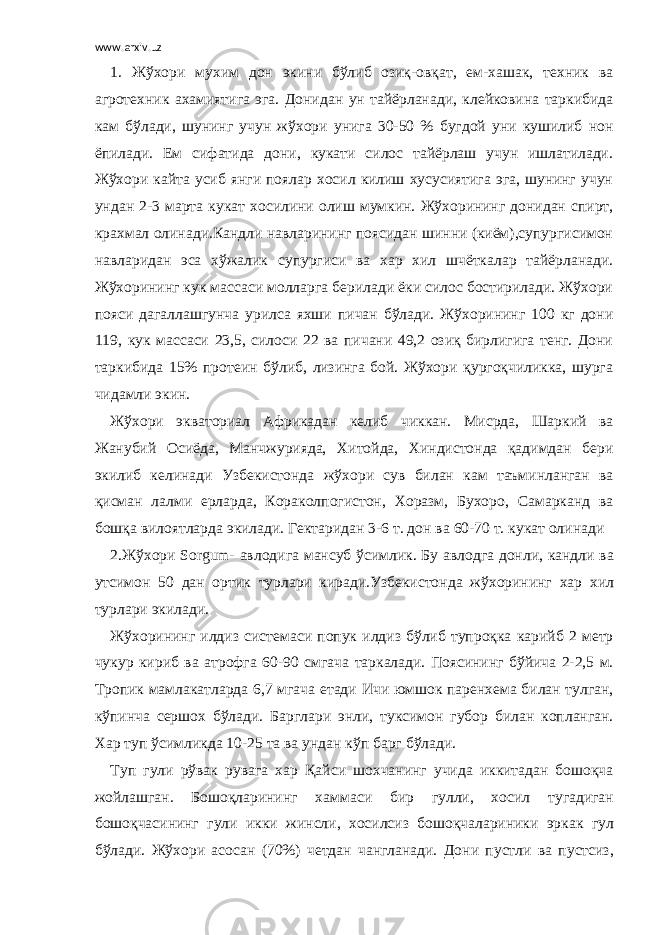 www.arxiv.uz 1. Жўхори мухим дон экини бўлиб озиқ-овқат, ем-хашак, техник ва агротехник ахамиятига эга. Донидан ун тайёрланади, клейковина таркибида кам бўлади, шунинг учун жўхори унига 30-50 % бугдой уни кушилиб нон ёпилади. Ем сифатида дони, кукати силос тайёрлаш учун ишлатилади. Жўхори кайта усиб янги поялар хосил килиш хусусиятига эга, шунинг учун ундан 2-3 марта кукат хосилини олиш мумкин. Жўхорининг донидан спирт, крахмал олинади.Кандли навларининг поясидан шинни (киём),супургисимон навларидан эса хўжалик супургиси ва хар хил шчёткалар тайёрланади. Жўхорининг кук массаси молларга берилади ёки силос бостирилади. Жўхори пояси дагаллашгунча урилса яхши пичан бўлади. Жўхорининг 100 кг дони 119, кук массаси 23,5, силоси 22 ва пичани 49,2 озиқ бирлигига тенг. Дони таркибида 15% протеин бўлиб, лизинга бой. Жўхори қургоқчиликка, шурга чидамли экин. Жўхори экваториал Африкадан келиб чиккан. Мисрда, Шаркий ва Жанубий Осиёда, Манчжурияда, Хитойда, Хиндистонда қадимдан бери экилиб келинади Узбекистонда жўхори сув билан кам таъминланган ва қисман лалми ерларда, Кораколпогистон, Хоразм, Бухоро, Самарканд ва бошқа вилоятларда экилади. Гектаридан 3-6 т. дон ва 60-70 т. кукат олинади 2.Жўхори Sorgum- авлодига мансуб ўсимлик. Бу авлодга донли, кандли ва утсимон 50 дан ортик турлари киради.Узбекистонда жўхорининг хар хил турлари экилади. Жўхорининг илдиз системаси попук илдиз бўлиб тупроқка карийб 2 метр чукур кириб ва атрофга 60-90 смгача таркалади. Поясининг бўйича 2-2,5 м. Тропик мамлакатларда 6,7 мгача етади Ичи юмшок паренхема билан тулган, кўпинча сершох бўлади. Барглари энли, туксимон губор билан копланган. Хар туп ўсимликда 10-25 та ва ундан кўп барг бўлади. Туп гули рўвак рувага хар Қайси шохчанинг учида иккитадан бошоқча жойлашган. Бошоқларининг хаммаси бир гулли, хосил тугадиган бошоқчасининг гули икки жинсли, хосилсиз бошоқчалариники эркак гул бўлади. Жўхори асосан (70%) четдан чангланади. Дони пустли ва пустсиз, 