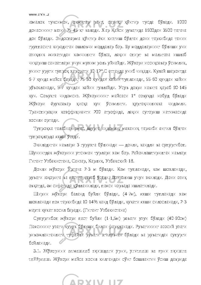 www.arxiv.uz юмалок туксимон, окжигар ранг, сарик, қўнгир тусда бўлади. 1000 донасининг вазни 25-45 кг келади. Хар Қайси рувагида 1600дан 3500 тагача дон бўлади. Эндосперма қўнгир ёки кизгиш бўлган дони таркибида танин группасига кирадиган ошловчи моддалар бор. Бу моддаларнинг бўлиши уни озиқлик жихатидан камчилиги бўлса, леқин спирт ва мальтоза ишлаб чиқариш саноатлари учун мухим роль уйнайди. Жўхори иссиқсевар ўсимлик, унинг уруги тупроқ харорати 10-12°.С етганда униб чиқади. Кулай шароитда 6-7 кунда майса беради. 25-30 кундан кейин тупланади, 55-60 кундан кейин рўвакланади, 5-7 кундан кейин гуллайди. Усув даври навига қараб 90-145 кун. Совукга чидамсиз. Жўхорининг майсаси 1° совукда нобуд бўлади Жўхори ёруксевар қисқа кун ўсимлиги. қургоқчиликка чидамли. Транспирация коэффициенти 200 атрофида, леқин сугориш натижасида хосили ортади. Тупроқка талабчан эмас, шурга чидамли, механиқ таркиби енгил бўлган тупроқларда яхши ўсади. Экиладиган навлари 3 гурухга бўлинади — донли, кандли ва супургибоп. Шунингдек жўхорини утсимон турлари хам бор. Районлаштирилган навлар: Гигант Узбекистана, Санзар, Карлик, Узбекский-18. Донли жўхори Ўртача 2-3 м бўлади. Кам тупланади, кам шохланади, руваги юқорига ва пастга қараб ўсади. Дон олиш учун экилади. Дони озиқ овқатда, ем сифатида қўлланилади, пояси чорвада ишлатилади. Ширин жўхори баланд буйли бўлади, (4-7м), яхши тупланади хам шохланади поя таркибида 10-14% канд бўлади, кукати яхши силосланади, 2-3 марта кукат хосил беради. (Гигант Узбекистана) Супургибоп жўхори паст буйли (1-1,5м) реваги узун бўлади (40-90см) Поясининг узаги курук бўлиши билан фаркланади. Рувагининг асосий узаги ривожланганлиги туфайли руваги эгилувчан бўлади ва рувагидан супурги бойланади. 3.1. Жўхорини алмашлаб эқишдаги урни, угитлаш ва ерни эқишга тайёрлаш. Жўхори майса хосил килгандан сўнг бошлангич ўсиш даврида 