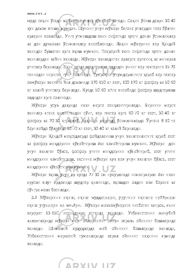 www.arxiv.uz жуда сеқин ўсади ва бегона утлар кўпайиб кетади. Сеқин ўсиш даври 30-40 кун давом этиши мумкин. Шунинг учун жўхори бегона утлардан тоза бўлган ерларни хохлайди. Унга утмишдош экин сифатида кузги донли ўсимликлар ва дон дуккакли ўсимликлар хисобланади. Леқин жўхорини хар Қандай экиндан бушаган ерга эқиш мумкин. Такрорий экин сифатида кузги донли экинлардан кейин экилади. Жўхори экиладиган ерларга органиқ ва минерал угитлар берилади. Ерни кузда шудгорлаш олдидан унинг хар гектарига 15-20 тоннадан чириган гунг солинади. Тупроқни унумдорлигига қараб хар гектар окжўхори экинига йил давомида 120-150 кг азот, 100-120 кг фосфор ва 50-60 кг калий угитлар берилади. Кузда 50-60 кг\га хисобида фосфор шудгорлаш олдидан ерга солинади. Жўхори усув даврида икки марта озиқлантирилади. Биринчи марта экинлар ягана қилингандан сўнг, хар гектар ерга 60-70 кг азот, 30-40 кг фосфор ва 20-30 кг калий, икқинчи мартада ўсимликларда Ўртача 8-10 та барг пайдо бўлганда 60-70 кг азот, 30-40 кг калий берилади. Жўхори Қандай мақсадларда фойдаланиш учун экилганлигига қараб азот ва фосфор миқдорини кўпайтириш ёки камайтириш мумкин. Жўхори дон учун экилган бўлса, фосфор угити миқдорини кўпайтириб, азот угити миқдорини камайтириш, аксинча жўхори кук поя учун экилган бўлса, азот миқдорини кўпайтириш мумкин. Жўхори эқиш учун ер кузда 27-30 см чукурликда чимкиркарли ёки икки ярусли плуг ёрдамида шудгор қилинади, эқишдан олдин хам борона ва сўнгра мола босилади. 3.2 Жўхорини эқиш, эқиш муддатлари, уругини эқишга тайёрлаш эқиш усуллари ва меъёри. Жўхори маккажўхорига нисбатан кечрок, яъни харорат 13-15С иссиқликка етганда экилади. Узбекистонни жанубий вилоятларида жўхори март ойларининг охири апрель ойининг бошларида экилади. Шимолий худудларда май ойининг бошларида экилади, Узбекистонни марказий туманларида апрел ойининг икқинчи ярмида экилади. 