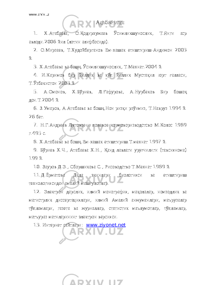 www.arxiv.uz Адабиётлар : 1. Х . Атабаева , О . Қодирхужаев Ўсимликшунослик , Т . Янги аср авлоди .2006 йил ( лотин алифбосида ). 2. О . Мирзаев , Т . Худойберганов Ем - хашак етиштириш - Андижон 2003 й . 3. Х . Атабаева ва бошқ . Ўсимликшунослик , Т . Мехнат .2004 й . 4. И . Каримов бир йиллик ва кўп йиллик Мустақил юрт ғалласи , Т . Ўзбекистон 2003 й . 5. А . Омонов , Х . Бўриев , Л . Ғафурова , А . Нурбеков Бир бошоқ дон . Т .2004 й . 6. З . Умаров , А . Атабаева ва бошқ . Нон ризқи рзўимиз , Т . Навруз 1994 й . 26 бет . 7. Н . Г . Андреев Луговое и полевое кормоворизводстсво М . Колос 1989 г .495 с . 8. Х . Атабаева ва бошқ . Ем - хашак етиштириш . Т . мехнат 1997 й . 9. Бўриев Х . Ч ., Атабаева Х . Н ., Қанд лавлаги уруғчилиги ( тавсиянома ) 199 й . 10. Зауров Д . Э ., Сборшикова С ., Рисоводство Т . Мехнат 1989 й . 11. Д . Ёрматова Дала экинлари биологияси ва етиштириш технологиясидан амалий машғулотлар . 12. Электрон дарслик , илмий монография , мақолалар , номзодлик ва магистрлик диссертациялари , илмий Амалий анжуманлари , маърузалар тўпламлари , газета ва журналлар , статистик маълумотлар , тўпламлар , матъураз матнларининг электрон версияси . 13. Интернет сайтлари : www . ziyonet . net 