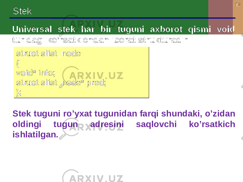 12 Stek Universal stek har bir tuguni axborot qismi void turidagi ko’rsatkichdan iborat strukturadir Stek tuguni ro’yxat tugunidan farqi shundaki, o’zidan oldingi tugun adresini saqlovchi ko’rsatkich ishlatilgan. struct slist_node { void* info; struct slist_node* pred; };struct slist_node { void* info; struct slist_node* pred; }; 