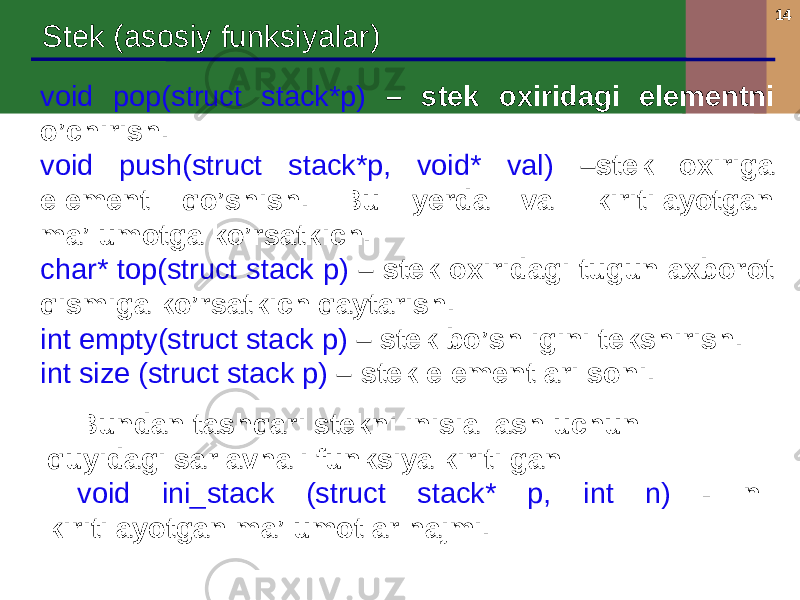 14 Stek (asosiy funksiyalar) void pop(struct stack*p) – stek oxiridagi elementni o’chirish. void push(struct stack*p, void* val) –stek oxiriga element qo’shish. Bu yerda val kiritilayotgan ma’lumotga ko’rsatkich. char* top(struct stack p) – stek oxiridagi tugun axborot qismiga ko’rsatkich qaytarish. int empty(struct stack p) – stek bo’shligini tekshirish. int size (struct stack p) – stek elementlari soni. Bundan tashqari stekni inisiallash uchun quyidagi sarlavhali funksiya kiritilgan void ini_stack (struct stack* p, int n) - n kiritilayotgan ma’lumotlar hajmi. 