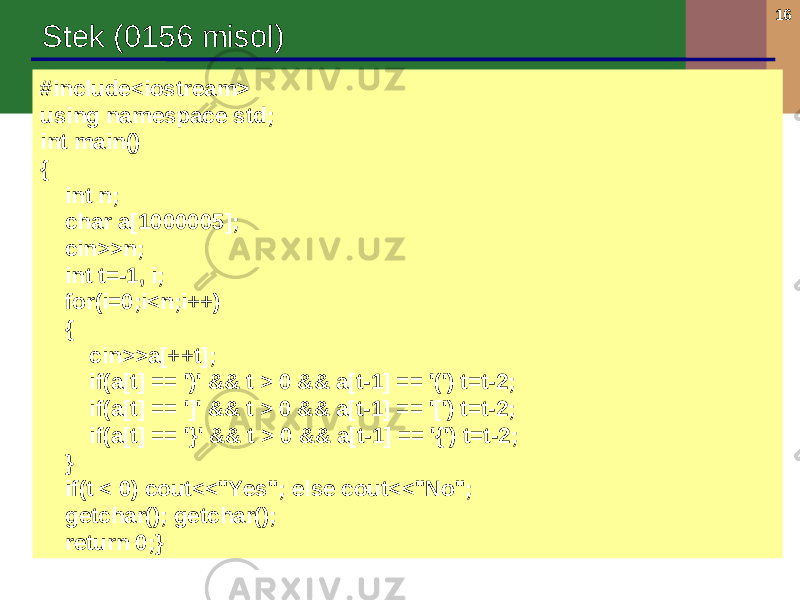 16 Stek (0156 misol) #include<iostream> using namespace std; int main() { int n; char a[1000005]; cin>>n; int t=-1, i; for(i=0;i<n;i++) { cin>>a[++t]; if(a[t] == &#39;)&#39; && t > 0 && a[t-1] == &#39;(&#39;) t=t-2; if(a[t] == &#39;]&#39; && t > 0 && a[t-1] == &#39;[&#39;) t=t-2; if(a[t] == &#39;}&#39; && t > 0 && a[t-1] == &#39;{&#39;) t=t-2; } if(t < 0) cout<<&#34;Yes&#34;; else cout<<&#34;No&#34;; getchar(); getchar(); return 0;} 