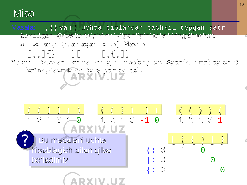 17 Misol Masala : [] , {} va () uchta tiplardan tashkil topgan satr berilgan . Qavslar to’g’ri qo’yilganligini tekshiring ( boshqa simvollarga qaramagan holda ). Masalan : [()]{} ][ [({)]} Yechim : qavslar ichma ichligini hisoblagich . Agarda hisoblagich 0 bo’lsa, qavs to’gri qo’yilgan bo’ladi . Bu masalani uchta hisoblagich bilan qilsa bo’ladimi ?? [ ( { ) ] } ( : 0 1 0 [: 0 1 0 {: 0 1 0[ ( { ) ] }[ ( { ) ] }( ( ) ) ( ) 1 2 1 0 1 0( ( ) ) ( )( ( ) ) ( ) ( ( ) ) ) ( 1 2 1 0 -1 0( ( ) ) ) (( ( ) ) ) ( ( ( ) ) ( 1 2 1 0 1( ( ) ) (( ( ) ) (09 26 1E 16 39 01 