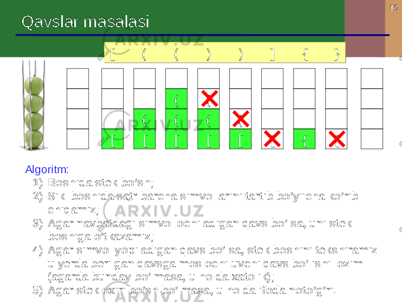 18 Qavslar masalasi Algoritm : 1) Boshida stek bo’sh ; 2) Sikl boshida satr barcha simvollarini tartib bo’yiicha ko’rib chiqamiz ; 3) Agar navbatdagi simvol ochiladigan qavs bo’lsa, uni stek boshiga o’tkazamiz ; 4) Agar simvol yopiladigan qavs bo’lsa, stek boshini tekshiramiz : u yerda berilgan qavsga mos ochiluvchi qavs bo’lishi lozim ( agarda bunday bo’lmasa , u holda xatolik ); 5) Agar stek oxiri bo’sh bo’lmasa, u holda ifoda noto’g’ri .[ ( ( ) ) ] { }[ ( ( ) ) ] { } [ [( [(( [(( [( [ { { 