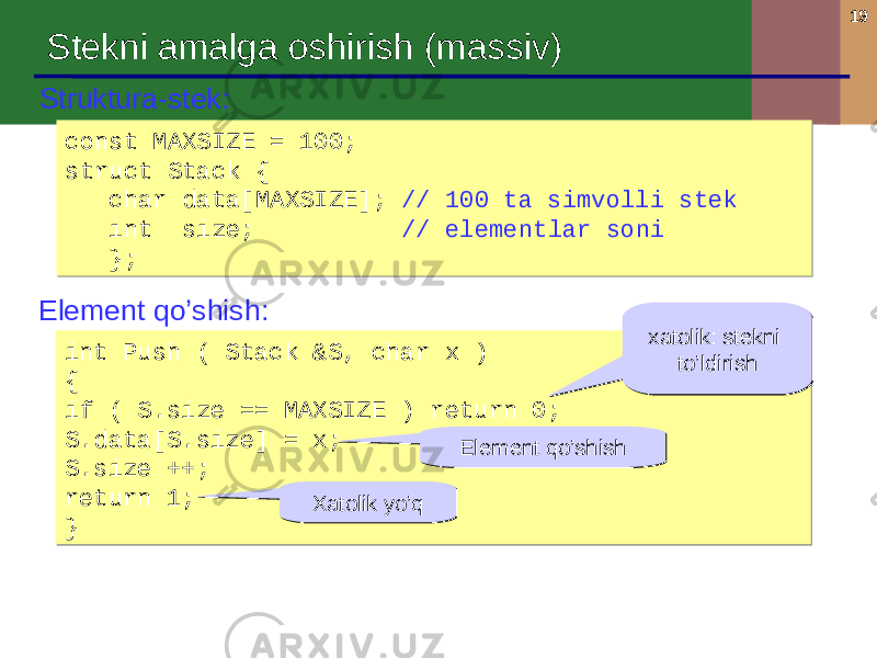 19 Struktura-stek : const MAXSIZE = 100; struct Stack { char data[MAXSIZE]; // 100 ta simvolli stek int size; // elementlar soni };const MAXSIZE = 100; struct Stack { char data[MAXSIZE]; // 100 ta simvolli stek int size; // elementlar soni }; Element qo’shish : int Push ( Stack &S, char x ) { if ( S.size == MAXSIZE ) return 0 ; S.data[S.size] = x; S.size ++; return 1; }int Push ( Stack &S, char x ) { if ( S.size == MAXSIZE ) return 0 ; S.data[S.size] = x; S.size ++; return 1; } xatolik : stekni to’ldirishxatolik : stekni to’ldirish Element qo’shishElement qo’shish Xatolik yo’qXatolik yo’qStekni amalga oshirish ( massiv ) 