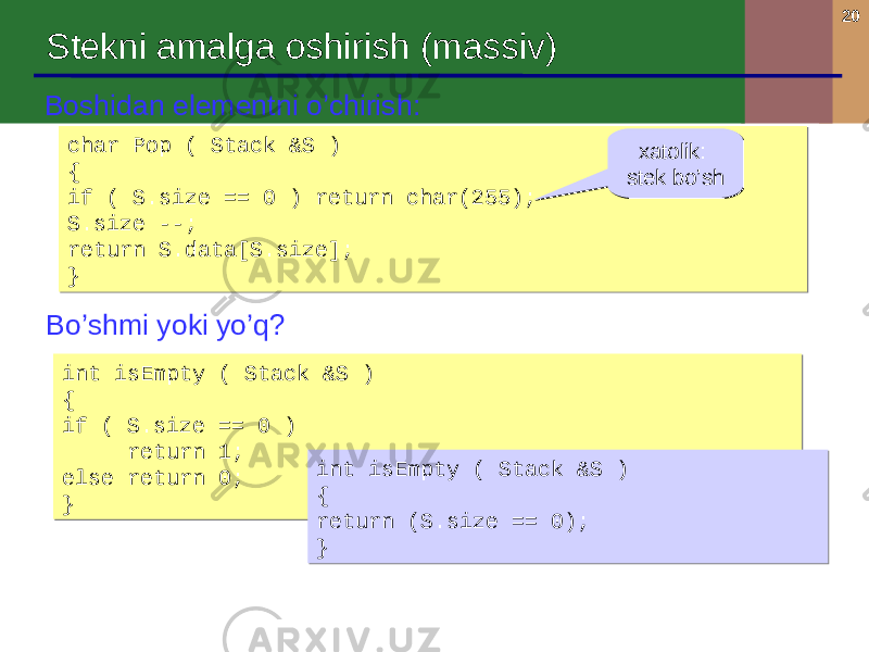 20 Stekni amalga oshirish ( massiv ) char Pop ( Stack &S ) { if ( S.size == 0 ) return char(255); S.size --; return S.data[S.size]; }char Pop ( Stack &S ) { if ( S.size == 0 ) return char(255); S.size --; return S.data[S.size]; }Boshidan elementni o’chirish : Bo’shmi yoki yo’q ? int isEmpty ( Stack &S ) { if ( S.size == 0 ) return 1; else return 0; }int isEmpty ( Stack &S ) { if ( S.size == 0 ) return 1; else return 0; } xatolik : stek bo’sh xatolik : stek bo’sh int isEmpty ( Stack &S ) { return (S.size == 0); }int isEmpty ( Stack &S ) { return (S.size == 0); } 