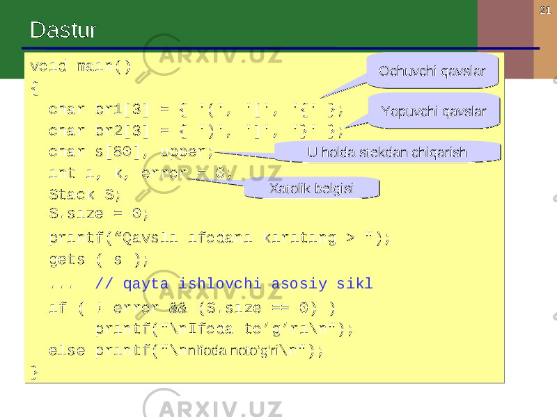 21 Dastur void main() { char br1[3] = { &#39;(&#39;, &#39;[&#39;, &#39;{&#39; }; char br2[3] = { &#39;)&#39;, &#39;]&#39;, &#39;}&#39; }; char s[80], upper; int i, k, error = 0; Stack S; S.size = 0; printf(“Qavsli ifodani kiriting > &#34;); gets ( s ); ... // qayta ishlovchi asosiy sikl if ( ! error && (S.size == 0) ) printf(&#34;\nIfoda to’g’ri\n&#34;); else printf(&#34;\n nIfoda noto’g’ri \n&#34;); }void main() { char br1[3] = { &#39;(&#39;, &#39;[&#39;, &#39;{&#39; }; char br2[3] = { &#39;)&#39;, &#39;]&#39;, &#39;}&#39; }; char s[80], upper; int i, k, error = 0; Stack S; S.size = 0; printf(“Qavsli ifodani kiriting > &#34;); gets ( s ); ... // qayta ishlovchi asosiy sikl if ( ! error && (S.size == 0) ) printf(&#34;\nIfoda to’g’ri\n&#34;); else printf(&#34;\n nIfoda noto’g’ri \n&#34;); } Ochuvchi qavslarOchuvchi qavslar Yopuvchi qavslarYopuvchi qavslar U holda stekdan chiqarishU holda stekdan chiqarish Xatolik belgisiXatolik belgisi 