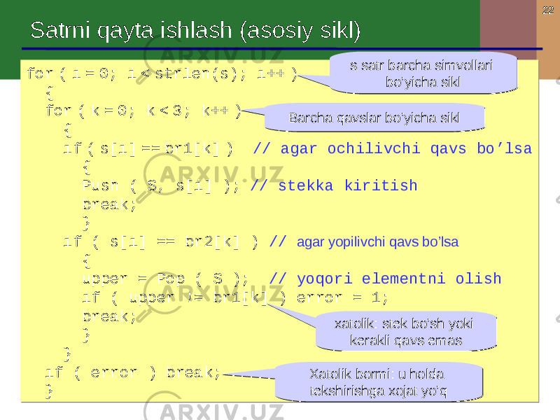 22 Satrni qayta ishlash ( asosiy sikl ) for ( i = 0; i < strlen(s); i++ ) { for ( k = 0; k < 3; k++ ) { if ( s[i] == br1[k] ) // agar ochilivchi qavs bo’lsa { Push ( S, s[i] ); // stekka kiritish break; } if ( s[i] == br2[k] ) // agar yopilivchi qavs bo’lsa { upper = Pop ( S ); // yoqori elementni olish if ( upper != br1[k] ) error = 1; break; } } if ( error ) break; }for ( i = 0; i < strlen(s); i++ ) { for ( k = 0; k < 3; k++ ) { if ( s[i] == br1[k] ) // agar ochilivchi qavs bo’lsa { Push ( S, s[i] ); // stekka kiritish break; } if ( s[i] == br2[k] ) // agar yopilivchi qavs bo’lsa { upper = Pop ( S ); // yoqori elementni olish if ( upper != br1[k] ) error = 1; break; } } if ( error ) break; } s satr barcha simvollari bo’yicha sikls satr barcha simvollari bo’yicha sikl Barcha qavslar bo’yicha siklBarcha qavslar bo’yicha sikl xatolik : stek bo’sh yoki kerakli qavs emasxatolik : stek bo’sh yoki kerakli qavs emas Xatolik bormi : u holda tekshirishga xojat yo’qXatolik bormi : u holda tekshirishga xojat yo’q 