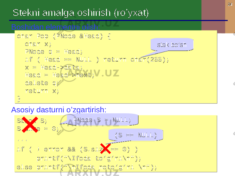 24 Boshidan elementni olish : char Pop (PNode &Head) { char x; PNode q = Head; if ( Head == NULL ) return char(255); x = Head->data; Head = Head->next; delete q; return x; }char Pop (PNode &Head) { char x; PNode q = Head; if ( Head == NULL ) return char(255); x = Head->data; Head = Head->next; delete q; return x; } Asosiy dasturni o’zgartirish : Stack S; S.size = 0; ... if ( ! error && (S.size == 0) ) printf(&#34;\Ifoda to’g’ri\n&#34;); else printf(&#34;\nIfoda noto’g’ri \n&#34;);Stack S; S.size = 0; ... if ( ! error && (S.size == 0) ) printf(&#34;\Ifoda to’g’ri\n&#34;); else printf(&#34;\nIfoda noto’g’ri \n&#34;); PNode S = NULL;PNode S = NULL; ( S = = NULL )( S = = NULL ) stek bo’shstek bo’shStekni amalga oshirish ( ro’yxat ) 