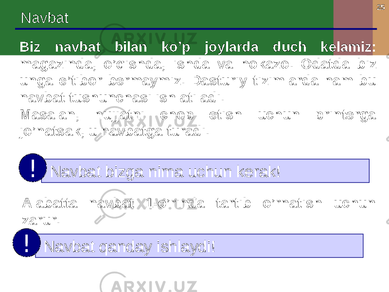 25 Navbat Biz navbat bilan ko’p joylarda duch kelamiz: magazinda, o’qishda, ishda va hokazo . Odatda biz unga e’tibor bermaymiz. Dasturiy tizimlarda ham bu navbat tushunchasi ishlatiladi. Masalan, hujjatni chop etish uchun printerga jo’natsak, u navbatga turadi. Navbat bizga nima uchun kerak ! ! Alabatta navbat 1-o’rinda tartib o’rnatish uchun zarur. Navbat qanday ishlaydi ! ! 