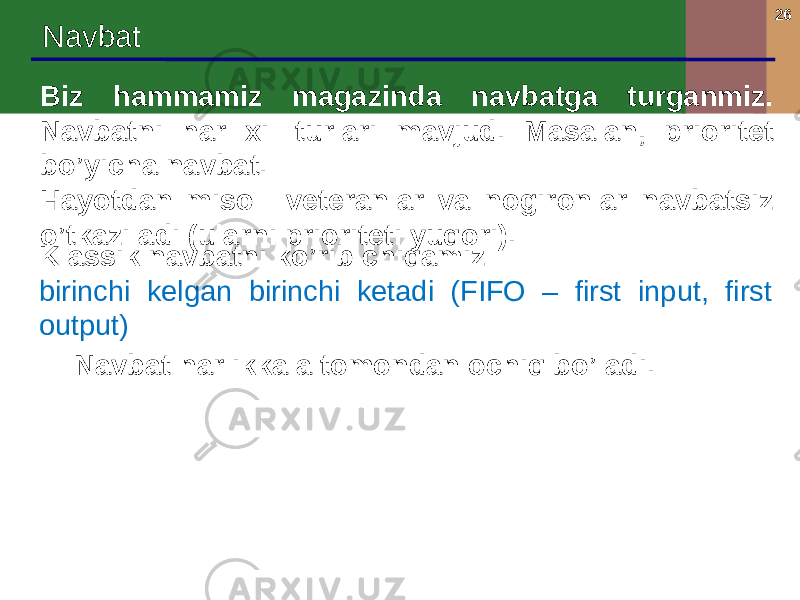 26 Navbat Biz hammamiz magazinda navbatga turganmiz. Navbatni har xil turlari mavjud. Masalan, prioritet bo’yicha navbat. Hayotdan misol: veteranlar va nogironlar navbatsiz o’tkaziladi (ularni prioriteti yuqori). Klassik navbatni ko’rib chiqamiz: birinchi kelgan birinchi ketadi (FIFO – first input, first output) Navbat har ikkala tomondan ochiq bo’ladi. 