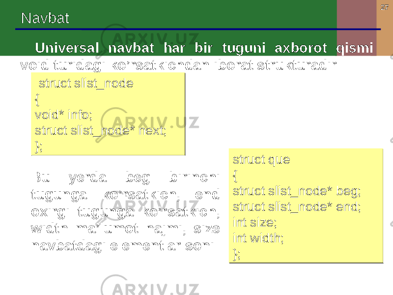 27 Navbat Universal navbat har bir tuguni axborot qismi void turidagi ko’rsatkichdan iborat strukturadir: struct slist_node { void* info; struct slist_node* next; }; struct slist_node { void* info; struct slist_node* next; }; struct que { struct slist_node* beg; struct slist_node* end; int size; int width; };struct que { struct slist_node* beg; struct slist_node* end; int size; int width; };Bu yerda beg birinchi tugunga ko’rsatkich, end oxirgi tugunga ko’rsatkich, width ma’lumot hajmi, size navbatdagi elementlar soni 