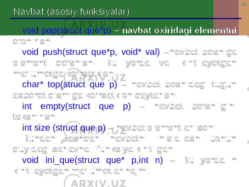 28 Navbat (asosiy funksiyalar) void pop(struct que*p) – navbat oxiridagi elementni o’chirish. void push(struct que*p, void* val) –navbat boshiga element qo’shish. Bu yerda val kiritilayotgan ma’lumotga ko’rsatkich. char* top(struct que p) – navbat boshidagi tugun axborot qismiga ko’rsatkich qaytarish. int empty(struct que p) – navbat bo’shligini tekshirish. int size (struct que p) – navbat elementlari soni. Bundan tashqari navbatni inisiallash uchun quyidagi sarlavhali funksiya kiritilgan. void ini_que(struct que* p,int n) – Bu yerda n kiritilayotgan ma’lumotlar hajmi. 