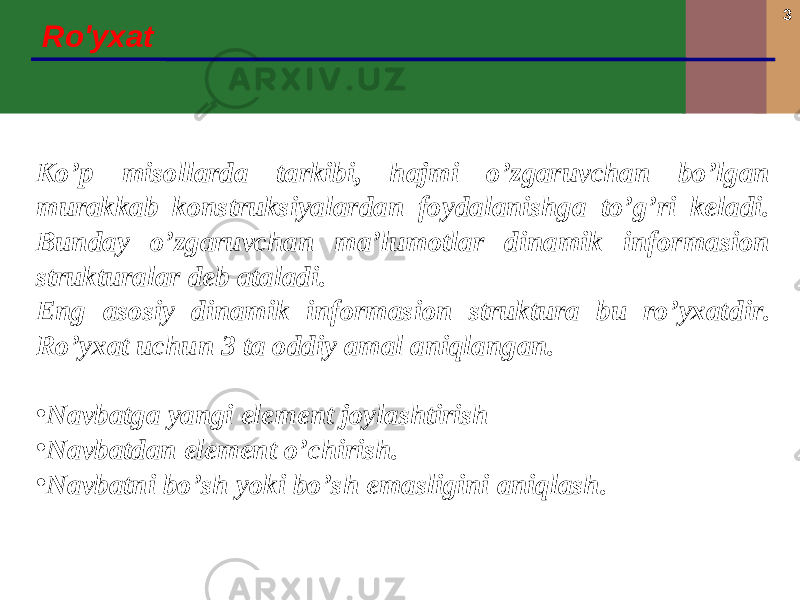 3 Ro&#39;yxat Ko’p misollarda tarkibi, hajmi o’zgaruvchan bo’lgan murakkab konstruksiyalardan foydalanishga to’g’ri keladi. Bunday o’zgaruvchan ma’lumotlar dinamik informasion strukturalar deb ataladi. Eng asosiy dinamik informasion struktura bu ro’yxat dir . Ro’yxat uchun 3 ta oddiy amal aniqlangan. • Navbatga yangi element joylashtirish • Navbatdan element o’chirish. • Navbatni bo’sh yoki bo’sh emasligini aniqlash. 