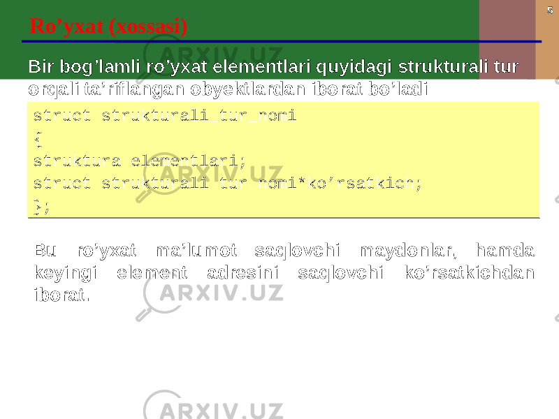 5 Ro’yxat (xossasi) Bir bog’lamli ro’yxat elementlari quyidagi strukturali tur orqali ta’riflangan obyektlardan iborat bo’ladi struct strukturali_tur_nomi { struktura elementlari; struct strukturali_tur_nomi*ko’rsatkich; };struct strukturali_tur_nomi { struktura elementlari; struct strukturali_tur_nomi*ko’rsatkich; }; Bu ro’yxat ma’lumot saqlovchi maydonlar, hamda keyingi element adresini saqlovchi ko’rsatkichdan iborat. 