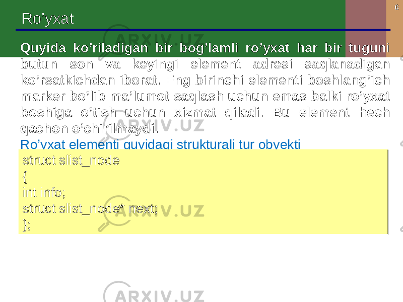 6 Ro’yxat Quyida ko’riladigan bir bog’lamli ro’yxat har bir tuguni butun son va keyingi element adresi saqlanadigan ko’rsatkichdan iborat. Eng birinchi elementi boshlang’ich marker bo’lib ma’lumot saqlash uchun emas balki ro’yxat boshiga o’tish uchun xizmat qiladi. Bu element hech qachon o’chirilmaydi. Ro’yxat elementi quyidagi strukturali tur obyekti struct slist_node { int info; struct slist_node* next; };struct slist_node { int info; struct slist_node* next; }; 