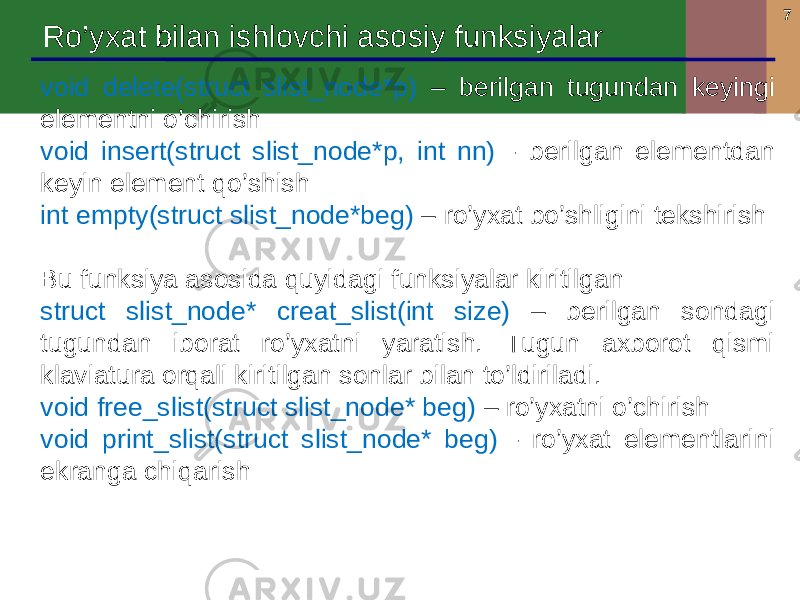 7 Ro’yxat bilan ishlovchi asosiy funksiyalar void delete(struct slist_node*p) – berilgan tugundan keyingi elementni o’chirish void insert(struct slist_node*p, int nn) - berilgan elementdan keyin element qo’shish int empty(struct slist_node*beg) – ro’yxat bo’shligini tekshirish Bu funksiya asosida quyidagi funksiyalar kiritilgan struct slist_node* creat_slist(int size) – berilgan sondagi tugundan iborat ro’yxatni yaratish. Tugun axborot qismi klaviatura orqali kiritilgan sonlar bilan to’ldiriladi. void free_slist(struct slist_node* beg) – ro’yxatni o’chirish void print_slist(struct slist_node* beg) - ro’yxat elementlarini ekranga chiqarish 