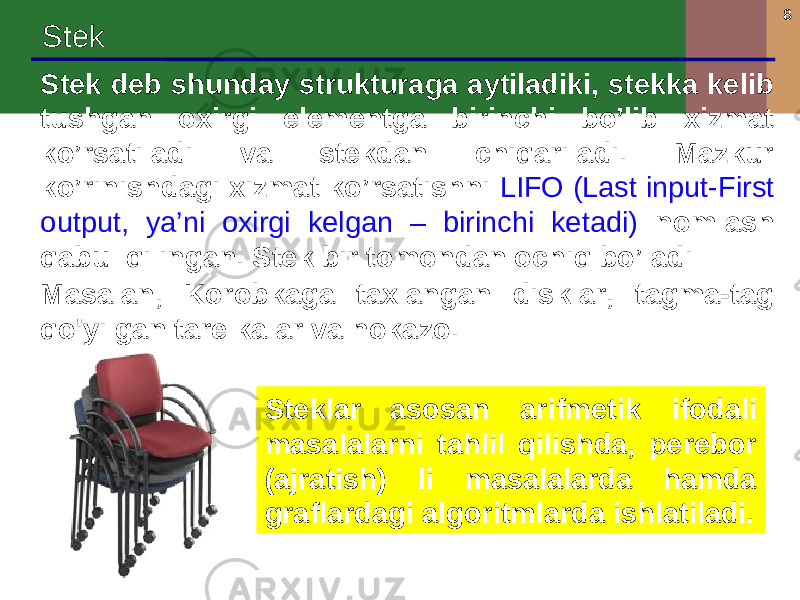 8 Stek Stek deb shunday strukturaga aytiladiki, stekka kelib tushgan oxirgi elementga birinchi bo’lib xizmat ko’rsatiladi va stekdan chiqariladi. Mazkur ko’rinishdagi xizmat ko’rsatishni LIFO (Last input-First output, ya’ni oxirgi kelgan – birinchi ketadi) nomlash qabul qilingan. Stek bir tomondan ochiq bo’ladi Masalan, Korobkaga taxlangan disklar, tagma-tag qo&#39;yilgan tarelkalar va hokazo. Steklar asosan arifmetik ifodali masalalarni tahlil qilishda, perebor (ajratish) li masalalarda hamda graflardagi algoritmlarda ishlatiladi. 