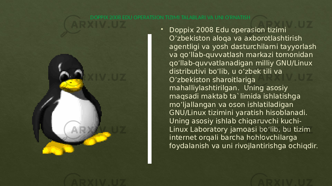  DOPPIX 2008 EDU OPERATSION TIZIMI TALABLARI VA UNI O‘RNATISH  Doppix 2008 Edu operasion tizimi O’zbekiston aloqa va axborotlashtirish agentligi va yosh dasturchilarni tayyorlash va qo’llab-quvvatlash markazi tomonidan qo’llab-quvvatlanadigan milliy GNU/Linux distributivi bo’lib, u o’zbek tili va O’zbekiston sharoitlariga mahalliylashtirilgan. Uning asosiy maqsadi maktab ta`limida ishlatishga mo’ljallangan va oson ishlatiladigan GNU/Linux tizimini yaratish hisoblanadi. Uning asosiy ishlab chiqaruvchi kuchi- Linux Laboratory jamoasi bo’lib, bu tizim internet orqali barcha hohlovchilarga foydalanish va uni rivojlantirishga ochiqdir. 06 01 01 01 27 09 15 1F02 1704 27 0D 0D 0D 2B11 10 0E 04 21 