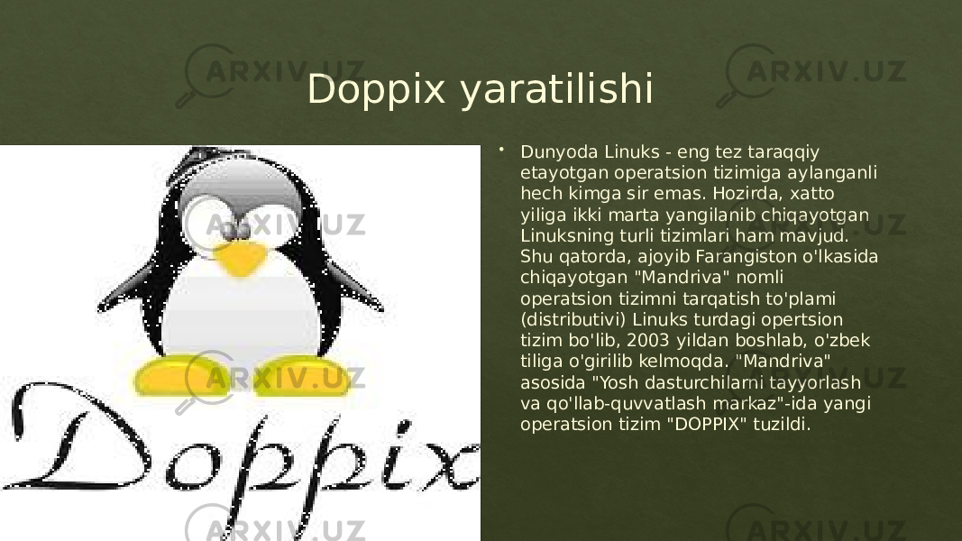 Doppix yaratilishi  Dunyoda Linuks - eng tez taraqqiy etayotgan operatsion tizimiga aylanganli hech kimga sir emas. Hozirda, xatto yiliga ikki marta yangilanib chiqayotgan Linuksning turli tizimlari ham mavjud. Shu qatorda, ajoyib Farangiston o&#39;lkasida chiqayotgan &#34;Mandriva&#34; nomli operatsion tizimni tarqatish to&#39;plami (distributivi) Linuks turdagi opertsion tizim bo&#39;lib, 2003 yildan boshlab, o&#39;zbek tiliga o&#39;girilib kelmoqda. &#34;Mandriva&#34; asosida &#34;Yosh dasturchilarni tayyorlash va qo&#39;llab-quvvatlash markaz&#34;-ida yangi operatsion tizim &#34;DOPPIX&#34; tuzildi. 0102 01 010F 070A 1E 1C04 0E04 2F 1D 02 3417 0A 0A 09 1509 02 