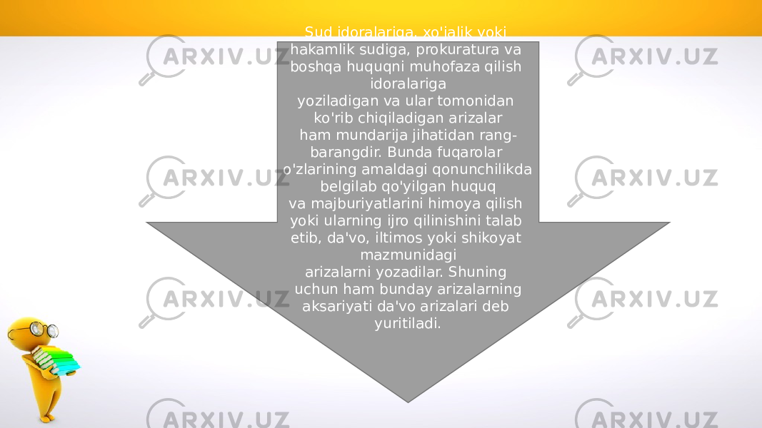 Sud idoralariga, xo&#39;jalik yoki hakamlik sudiga, prokuratura va boshqa huquqni muhofaza qilish idoralariga yoziladigan va ular tomonidan ko&#39;rib chiqiladigan arizalar ham mundarija jihatidan rang- barangdir. Bunda fuqarolar o&#39;zlarining amaldagi qonunchilikda belgilab qo&#39;yilgan huquq va majburiyatlarini himoya qilish yoki ularning ijro qilinishini talab etib, da&#39;vo, iltimos yoki shikoyat mazmunidagi arizalarni yozadilar. Shuning uchun ham bunday arizalarning aksariyati da&#39;vo arizalari deb yuritiladi. 