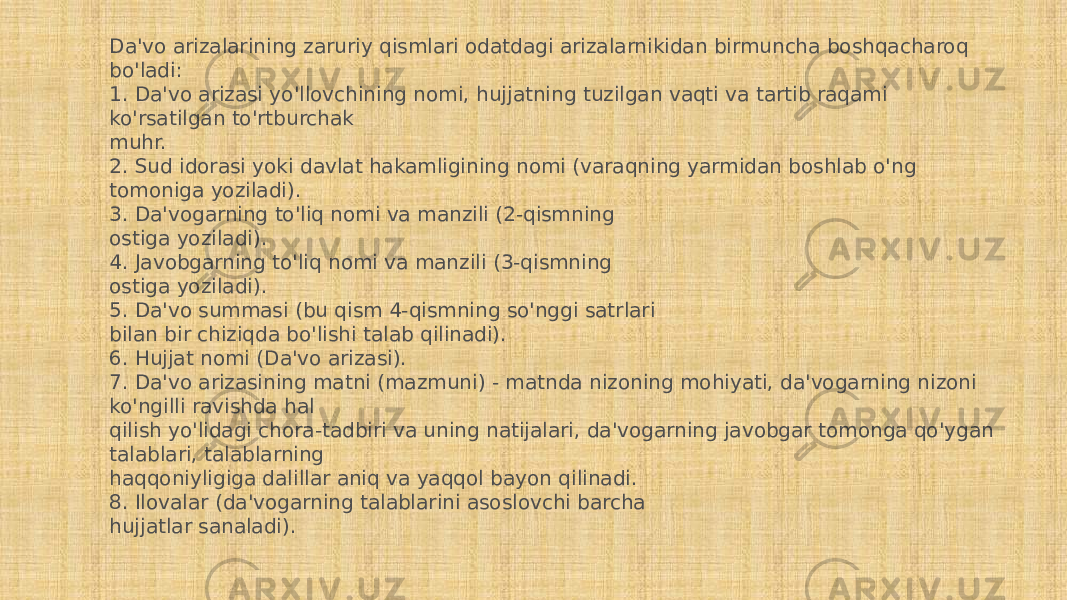 Da&#39;vo arizalarining zaruriy qismlari odatdagi arizalarnikidan birmuncha boshqacharoq bo&#39;ladi: 1. Da&#39;vo arizasi yo&#39;llovchining nomi, hujjatning tuzilgan vaqti va tartib raqami ko&#39;rsatilgan to&#39;rtburchak muhr. 2. Sud idorasi yoki davlat hakamligining nomi (varaqning yarmidan boshlab o&#39;ng tomoniga yoziladi). 3. Da&#39;vogarning to&#39;liq nomi va manzili (2-qismning ostiga yoziladi). 4. Javobgarning to&#39;liq nomi va manzili (3-qismning ostiga yoziladi). 5. Da&#39;vo summasi (bu qism 4-qismning so&#39;nggi satrlari bilan bir chiziqda bo&#39;lishi talab qilinadi). 6. Hujjat nomi (Da&#39;vo arizasi). 7. Da&#39;vo arizasining matni (mazmuni) - matnda nizoning mohiyati, da&#39;vogarning nizoni ko&#39;ngilli ravishda hal qilish yo&#39;lidagi chora-tadbiri va uning natijalari, da&#39;vogarning javobgar tomonga qo&#39;ygan talablari, talablarning haqqoniyligiga dalillar aniq va yaqqol bayon qilinadi. 8. Ilovalar (da&#39;vogarning talablarini asoslovchi barcha hujjatlar sanaladi). 