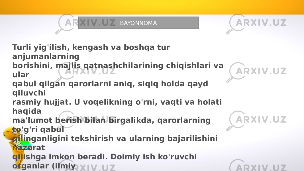 BAYONNOMA Turli yig&#39;ilish, kengash va boshqa tur anjumanlarning borishini, majlis qatnashchilarining chiqishlari va ular qabul qilgan qarorlarni aniq, siqiq holda qayd qiluvchi rasmiy hujjat. U voqelikning o&#39;rni, vaqti va holati haqida ma&#39;lumot berish bilan birgalikda, qarorlarning to&#39;g&#39;ri qabul qilinganligini tekshirish va ularning bajarilishini nazorat qilishga imkon beradi. Doimiy ish ko&#39;ruvchi organlar (ilmiy kengash, hay&#39;at va boshqalar), shuningdek, vaqtinchalik ish ko&#39;ruvchi organlar (konferensiyalar, yig&#39;ilishlar, anjumanlar, komissiyalar) faoliyatlarida, albatta, bayonnoma yozilishi kerak. 