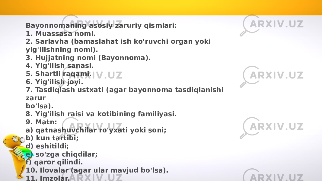 Bayonnomaning asosiy zaruriy qismlari: 1. Muassasa nomi. 2. Sarlavha (bamaslahat ish ko&#39;ruvchi organ yoki yig&#39;ilishning nomi). 3. Hujjatning nomi (Bayonnoma). 4. Yig&#39;ilish sanasi. 5. Shartli raqami. 6. Yig&#39;ilish joyi. 7. Tasdiqlash ustxati (agar bayonnoma tasdiqlanishi zarur bo&#39;lsa). 8. Yig&#39;ilish raisi va kotibining familiyasi. 9. Matn: a) qatnashuvchilar ro&#39;yxati yoki soni; b) kun tartibi; d) eshitildi; e) so&#39;zga chiqdilar; f) qaror qilindi. 10. Ilovalar (agar ular mavjud bo&#39;lsa). 11. Imzolar. 