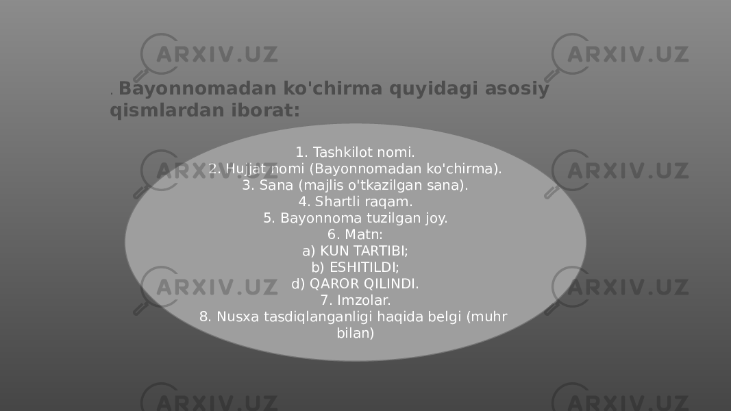 . Bayonnomadan ko&#39;chirma quyidagi asosiy qismlardan iborat: 1. Tashkilot nomi. 2. Hujjat nomi (Bayonnomadan ko&#39;chirma). 3. Sana (majlis o&#39;tkazilgan sana). 4. Shartli raqam. 5. Bayonnoma tuzilgan joy. 6. Matn: a) KUN TARTIBI; b) ESHITILDI; d) QAROR QILINDI. 7. Imzolar. 8. Nusxa tasdiqlanganligi haqida belgi (muhr bilan) 