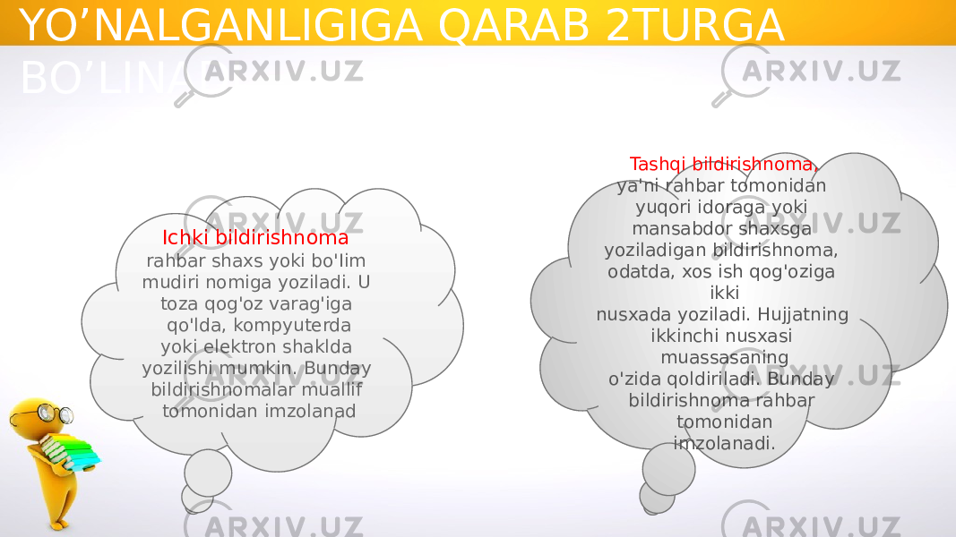 BILDIRISHNOMA KIMGA YO’NALGANLIGIGA QARAB 2TURGA BO’LINADI Ichki bildirishnoma rahbar shaxs yoki bo&#39;Iim mudiri nomiga yoziladi. U toza qog&#39;oz varag&#39;iga qo&#39;lda, kompyuterda yoki elektron shaklda yozilishi mumkin. Bunday bildirishnomalar muallif tomonidan imzolanad Tashqi bildirishnoma, ya&#39;ni rahbar tomonidan yuqori idoraga yoki mansabdor shaxsga yoziladigan bildirishnoma, odatda, xos ish qog&#39;oziga ikki nusxada yoziladi. Hujjatning ikkinchi nusxasi muassasaning o&#39;zida qoldiriladi. Bunday bildirishnoma rahbar tomonidan imzolanadi. 