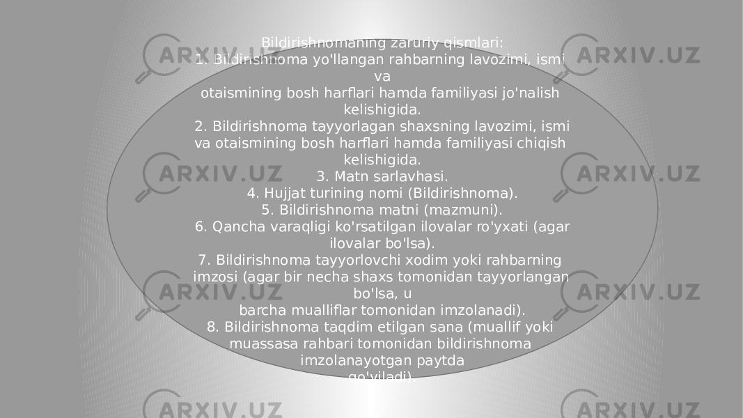 Bildirishnomaning zaruriy qismlari: 1. Bildirishnoma yo&#39;llangan rahbarning lavozimi, ismi va otaismining bosh harflari hamda familiyasi jo&#39;nalish kelishigida. 2. Bildirishnoma tayyorlagan shaxsning lavozimi, ismi va otaismining bosh harflari hamda familiyasi chiqish kelishigida. 3. Matn sarlavhasi. 4. Hujjat turining nomi (Bildirishnoma). 5. Bildirishnoma matni (mazmuni). 6. Qancha varaqligi ko&#39;rsatilgan ilovalar ro&#39;yxati (agar ilovalar bo&#39;lsa). 7. Bildirishnoma tayyorlovchi xodim yoki rahbarning imzosi (agar bir necha shaxs tomonidan tayyorlangan bo&#39;lsa, u barcha mualliflar tomonidan imzolanadi). 8. Bildirishnoma taqdim etilgan sana (muallif yoki muassasa rahbari tomonidan bildirishnoma imzolanayotgan paytda qo&#39;yiladi). 