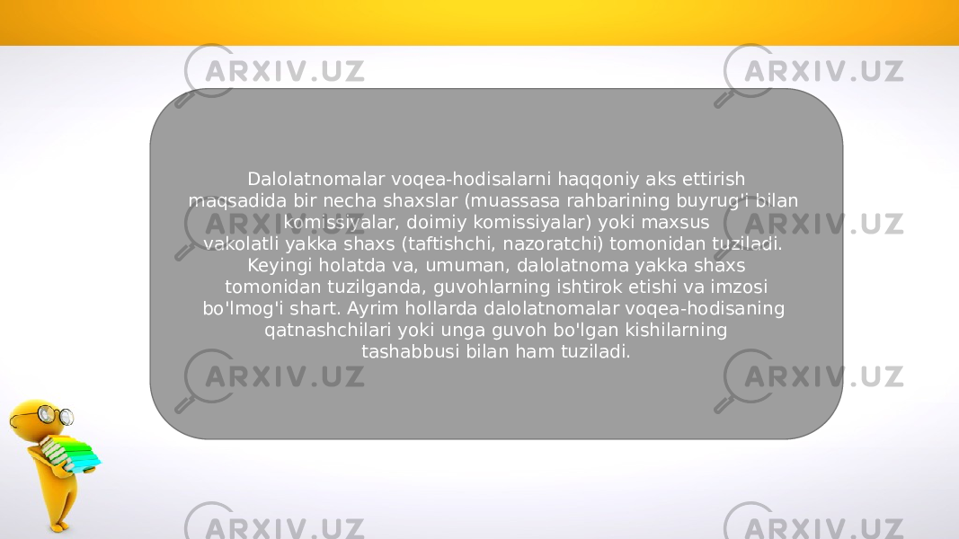 Dalolatnomalar voqea-hodisalarni haqqoniy aks ettirish maqsadida bir necha shaxslar (muassasa rahbarining buyrug&#39;i bilan komissiyalar, doimiy komissiyalar) yoki maxsus vakolatli yakka shaxs (taftishchi, nazoratchi) tomonidan tuziladi. Keyingi holatda va, umuman, dalolatnoma yakka shaxs tomonidan tuzilganda, guvohlarning ishtirok etishi va imzosi bo&#39;lmog&#39;i shart. Ayrim hollarda dalolatnomalar voqea-hodisaning qatnashchilari yoki unga guvoh bo&#39;lgan kishilarning tashabbusi bilan ham tuziladi. 